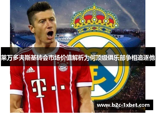 莱万多夫斯基转会市场价值解析为何顶级俱乐部争相追逐他