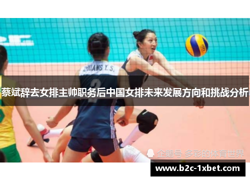蔡斌辞去女排主帅职务后中国女排未来发展方向和挑战分析
