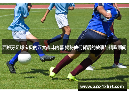 西班牙足球宝贝的五大趣味内幕 揭秘他们背后的故事与精彩瞬间