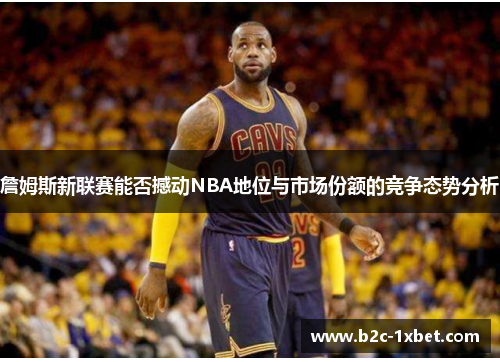 詹姆斯新联赛能否撼动NBA地位与市场份额的竞争态势分析
