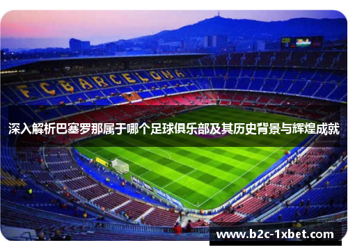 深入解析巴塞罗那属于哪个足球俱乐部及其历史背景与辉煌成就