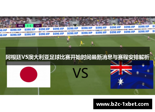 阿根廷VS澳大利亚足球比赛开始时间最新消息与赛程安排解析