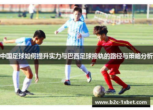 中国足球如何提升实力与巴西足球接轨的路径与策略分析