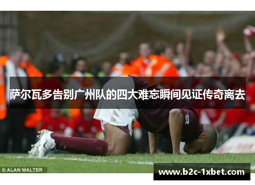 萨尔瓦多告别广州队的四大难忘瞬间见证传奇离去