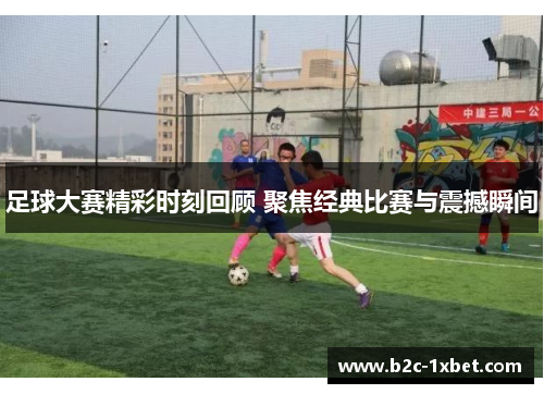 足球大赛精彩时刻回顾 聚焦经典比赛与震撼瞬间