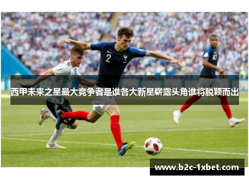 西甲未来之星最大竞争者是谁各大新星崭露头角谁将脱颖而出