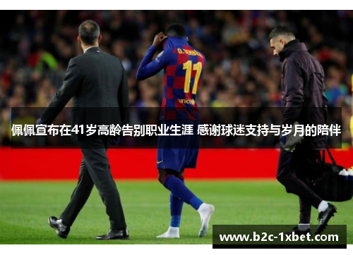 佩佩宣布在41岁高龄告别职业生涯 感谢球迷支持与岁月的陪伴