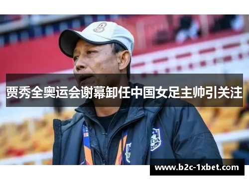 贾秀全奥运会谢幕卸任中国女足主帅引关注