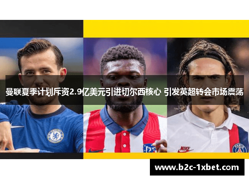 曼联夏季计划斥资2.9亿美元引进切尔西核心 引发英超转会市场震荡